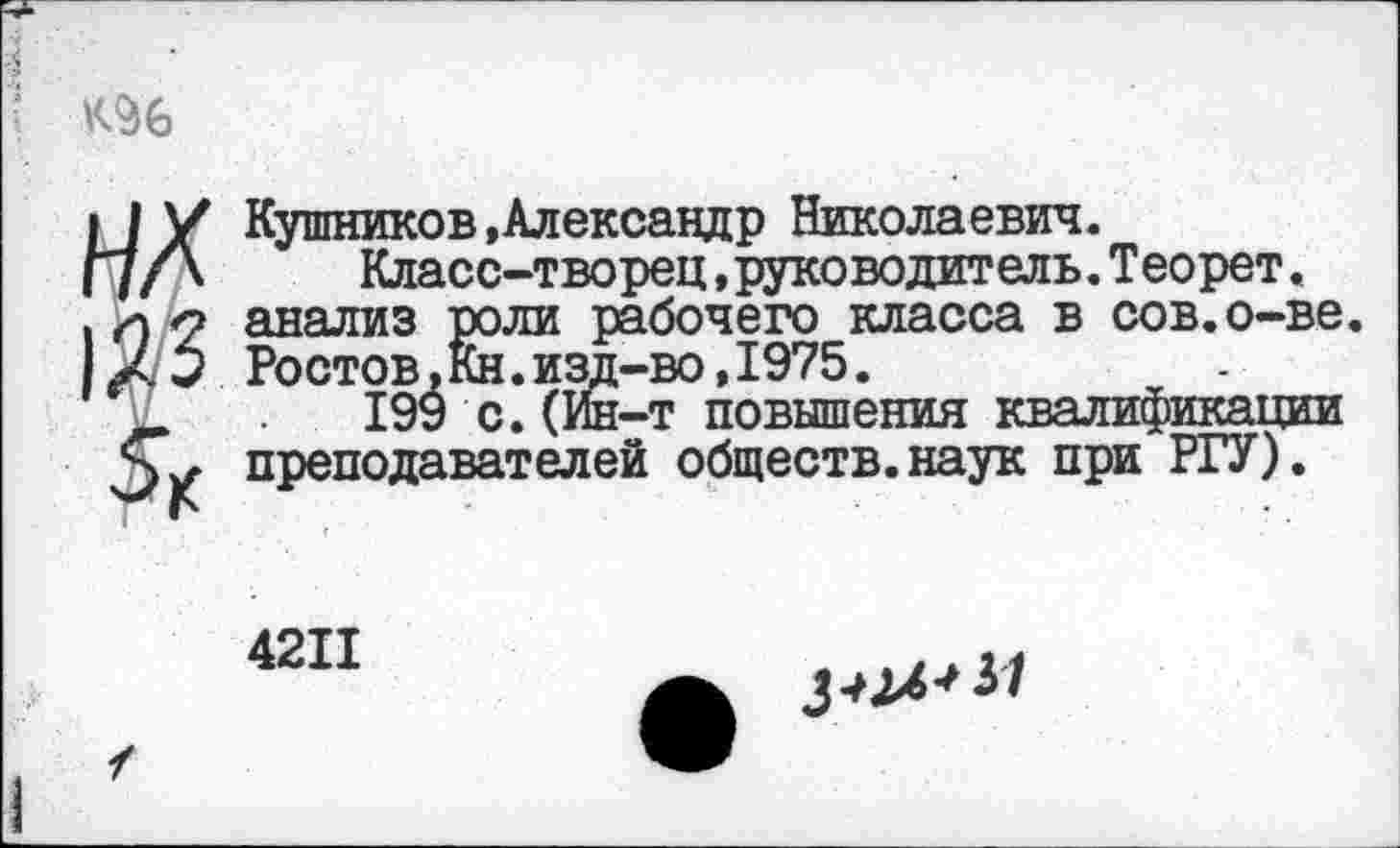 ﻿К96
НА
123
Кушников»Александр Николаевич.
Класс-творец,руководитель.Теорет. анализ роли рабочего класса в сов.о-ве. Ростов.Кн.изд-во,1975.
199 с. (Ин-т повышения квалификации преподавателей обществ.наук при РТУ).
4211